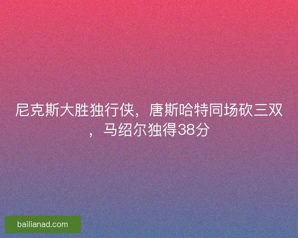 尼克斯大胜独行侠，唐斯哈特同场砍三双，马绍尔独得38分