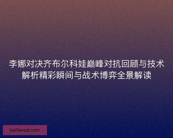 李娜对决齐布尔科娃巅峰对抗回顾与技术解析精彩瞬间与战术博弈全景解读