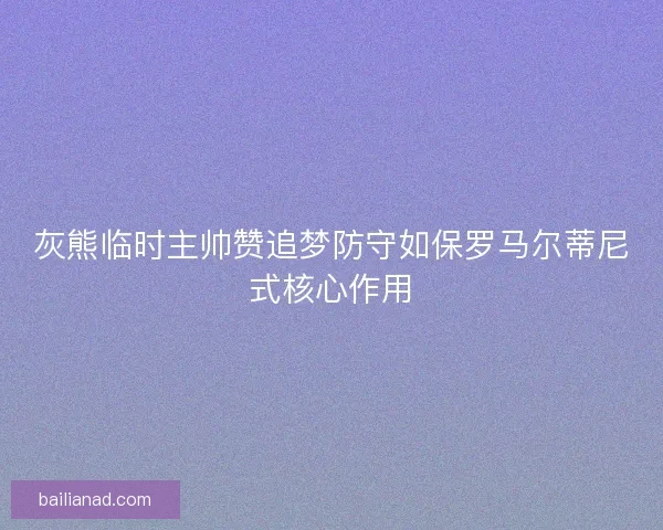 灰熊临时主帅赞追梦防守如保罗马尔蒂尼式核心作用