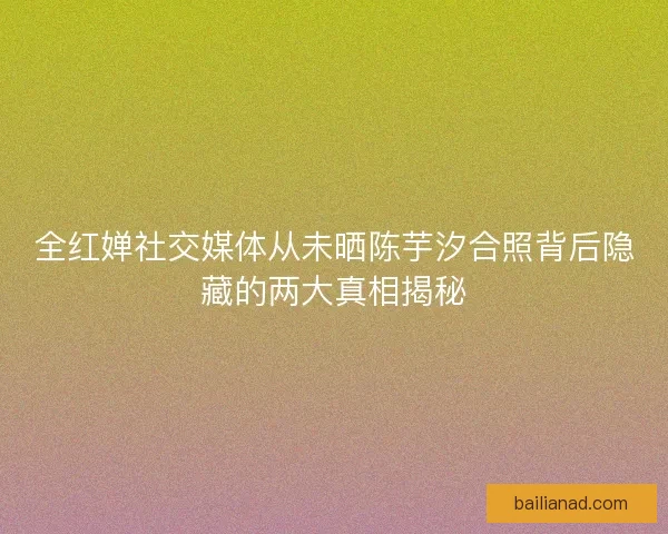 全红婵社交媒体从未晒陈芋汐合照背后隐藏的两大真相揭秘