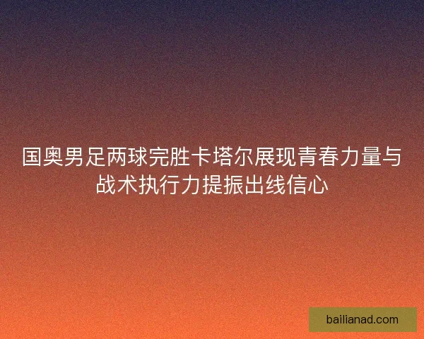 国奥男足两球完胜卡塔尔展现青春力量与战术执行力提振出线信心